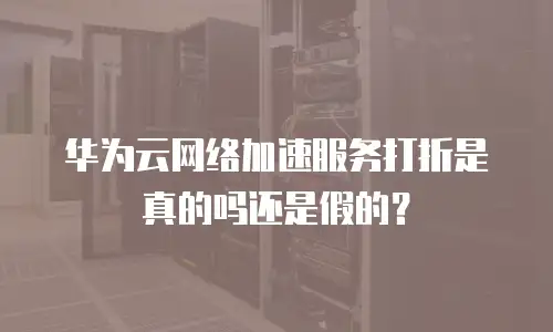 华为云网络加速服务打折是真的吗还是假的？
