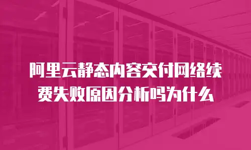 阿里云静态内容交付网络续费失败原因分析吗为什么