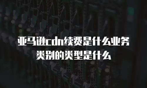亚马逊cdn续费是什么业务类别的类型是什么