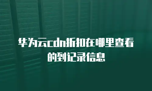 华为云cdn折扣在哪里查看的到记录信息