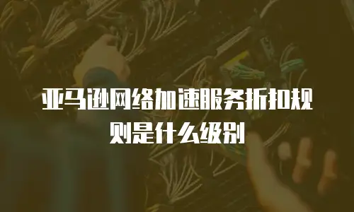 亚马逊网络加速服务折扣规则是什么级别