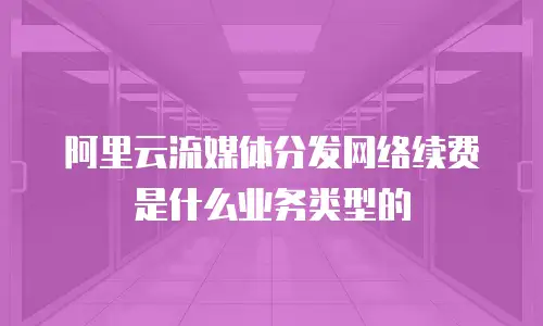 阿里云流媒体分发网络续费是什么业务类型的