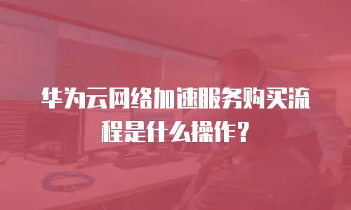 华为云网络加速服务购买流程是什么操作？