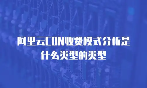 阿里云CDN收费模式分析是什么类型的类型