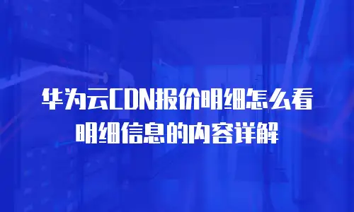 华为云CDN报价明细怎么看明细信息的内容详解