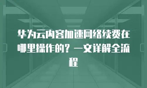 华为云内容加速网络续费在哪里操作的？一文详解全流程