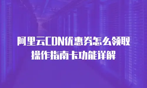 阿里云CDN优惠券怎么领取操作指南卡功能详解