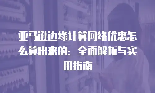 亚马逊边缘计算网络优惠怎么算出来的：全面解析与实用指南