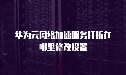 华为云网络加速服务打折在哪里修改设置