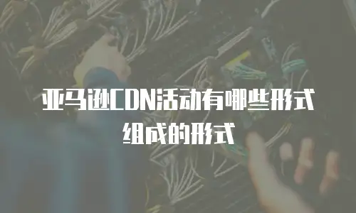 亚马逊CDN活动有哪些形式组成的形式