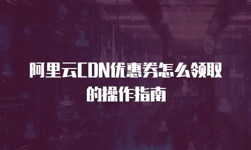 阿里云CDN优惠券怎么领取的操作指南