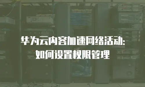 华为云内容加速网络活动：如何设置权限管理