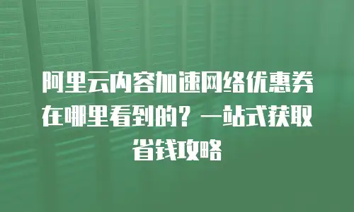 阿里云内容加速网络优惠券在哪里看到的？一站式获取省钱攻略