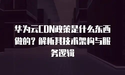 华为云CDN政策是什么东西做的？解析其技术架构与服务逻辑