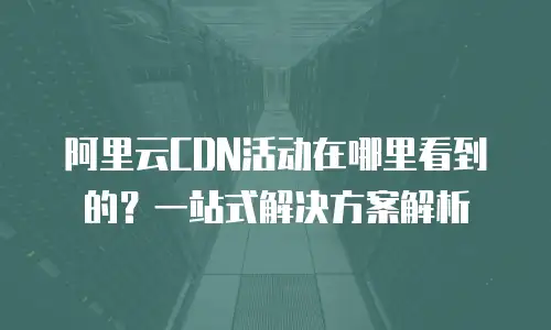 阿里云CDN活动在哪里看到的？一站式解决方案解析