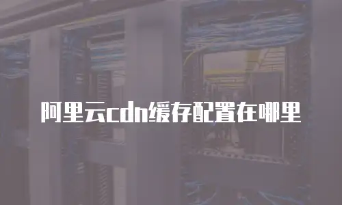 阿里云cdn缓存配置在哪里