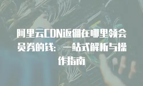 阿里云CDN返佣在哪里领会员券的钱：一站式解析与操作指南