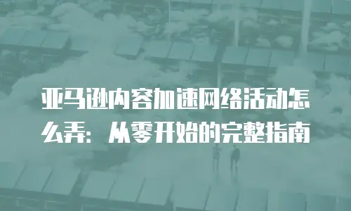 亚马逊内容加速网络活动怎么弄：从零开始的完整指南