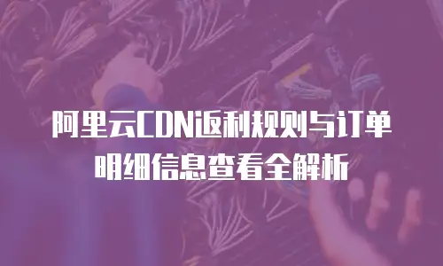 阿里云CDN返利规则与订单明细信息查看全解析