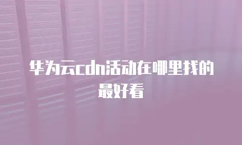 华为云cdn活动在哪里找的最好看