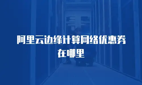阿里云边缘计算网络优惠券在哪里