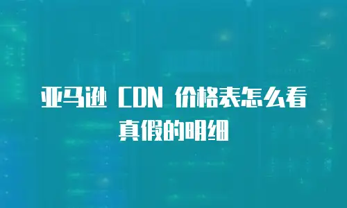 亚马逊 CDN 价格表怎么看真假的明细