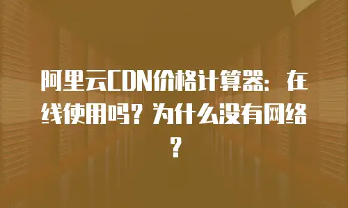 阿里云CDN价格计算器：在线使用吗？为什么没有网络？