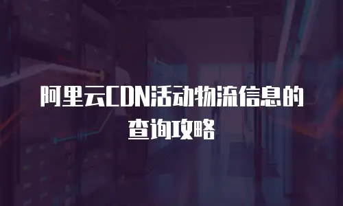 阿里云CDN活动物流信息的查询攻略