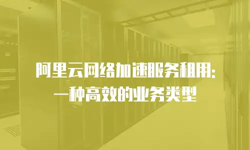 阿里云网络加速服务租用: 一种高效的业务类型