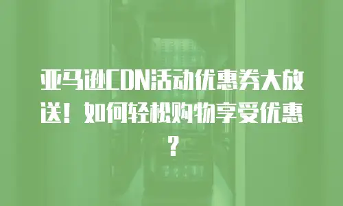 亚马逊CDN活动优惠券大放送！如何轻松购物享受优惠？