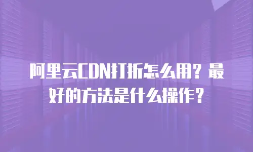 阿里云CDN打折怎么用？最好的方法是什么操作？