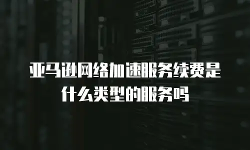 亚马逊网络加速服务续费是什么类型的服务吗
