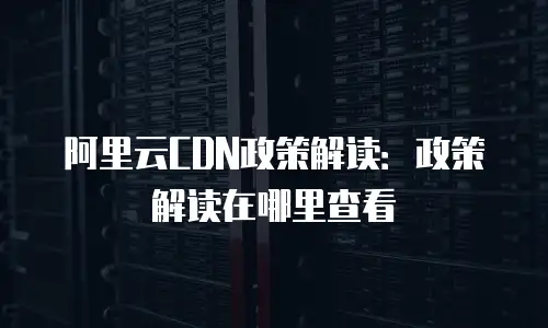 阿里云CDN政策解读：政策解读在哪里查看