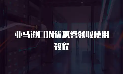 亚马逊CDN优惠券领取使用教程