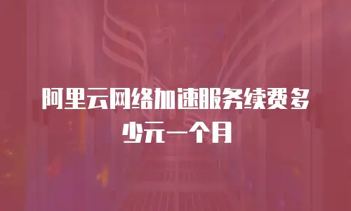 阿里云网络加速服务续费多少元一个月