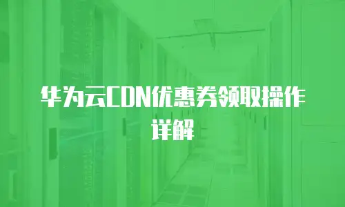 华为云CDN优惠券领取操作详解