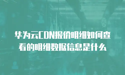 华为云CDN报价明细如何查看的明细数据信息是什么