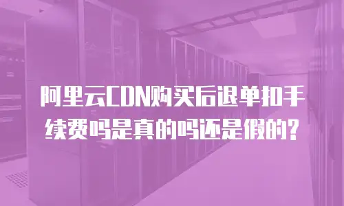  阿里云CDN购买后退单扣手续费吗是真的吗还是假的?