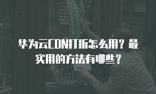 华为云CDN打折怎么用？最实用的方法有哪些？