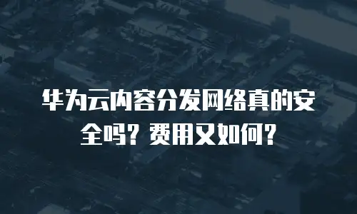 华为云内容分发网络真的安全吗？费用又如何？