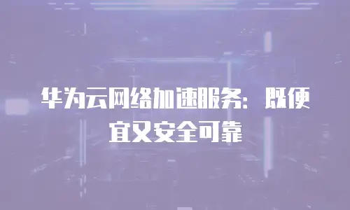 华为云网络加速服务：既便宜又安全可靠
