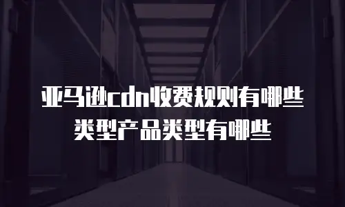亚马逊cdn收费规则有哪些类型产品类型有哪些