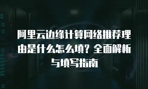 阿里云边缘计算网络推荐理由是什么怎么填？全面解析与填写指南