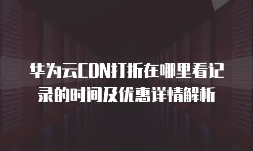 华为云CDN打折在哪里看记录的时间及优惠详情解析