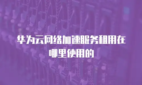 华为云网络加速服务租用在哪里使用的