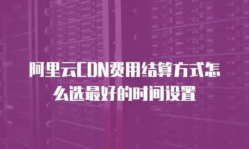 阿里云CDN费用结算方式怎么选最好的时间设置