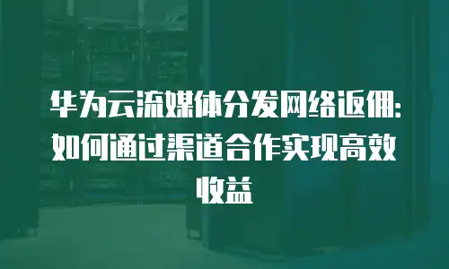 华为云流媒体分发网络返佣：如何通过渠道合作实现高效收益