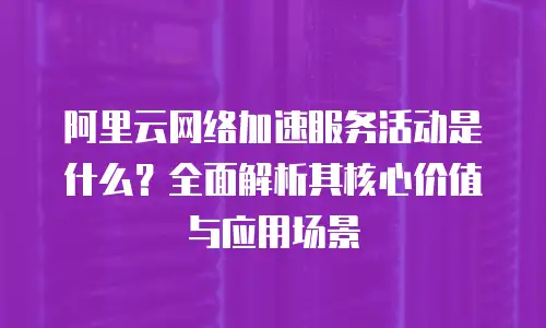 阿里云网络加速服务活动是什么？全面解析其核心价值与应用场景