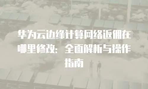 华为云边缘计算网络返佣在哪里修改：全面解析与操作指南