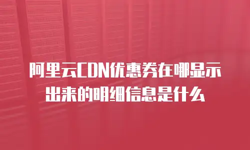 阿里云CDN优惠券在哪显示出来的明细信息是什么